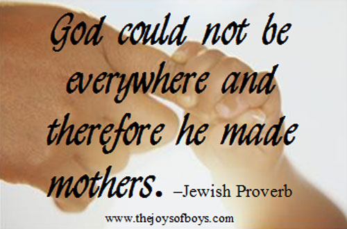 God could not be everywhere and therefore he made mothers. - Jewish Proverb from TheJoysofBoys.com Quote about what moms do, "God could not be everywhere and therefore he made mothers." - Jewish Proverb from TheJoysofBoys.com
